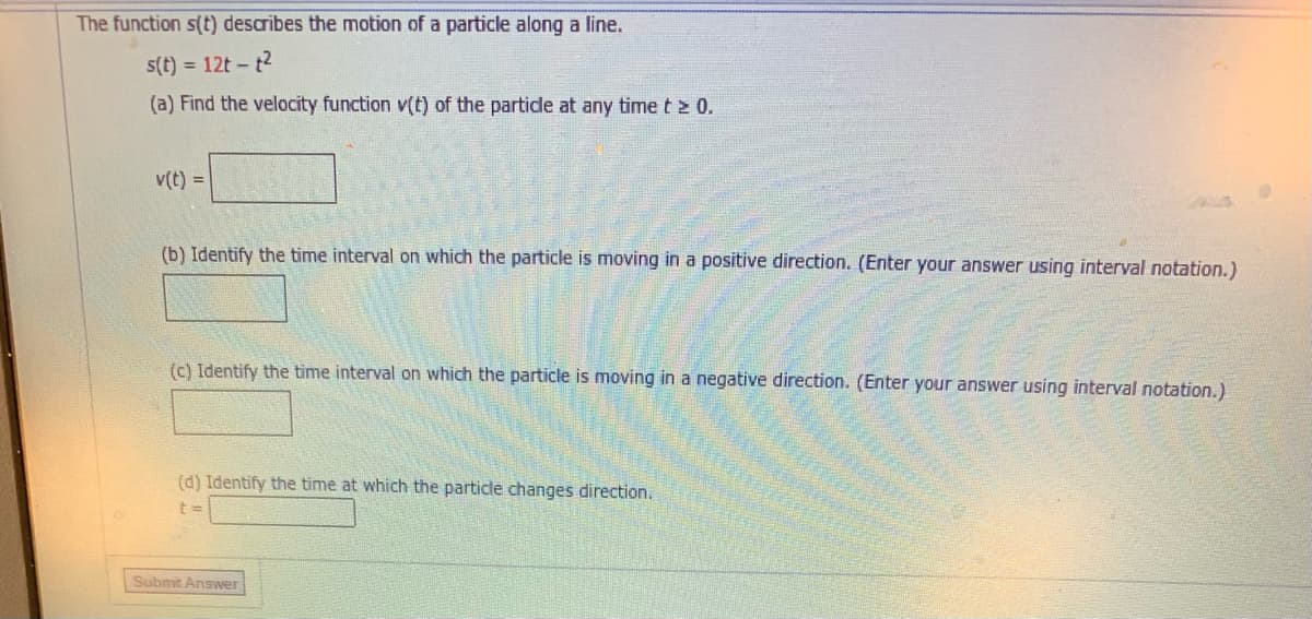 The function s(t) describes the motion of a particle along a line.
s(t) = 12t - t2
(a) Find the velocity function v(t) of the partide at any time t 2 0.
v(t) =
(b) Identify the time interval on which the particle is moving in a positive direction. (Enter your answer using interval notation.)
(c) Identify the time interval on which the particle is moving in a negative direction. (Enter your answer using interval notation.)
(d) Identify the time at which the particle changes direction.
Submit Answer
