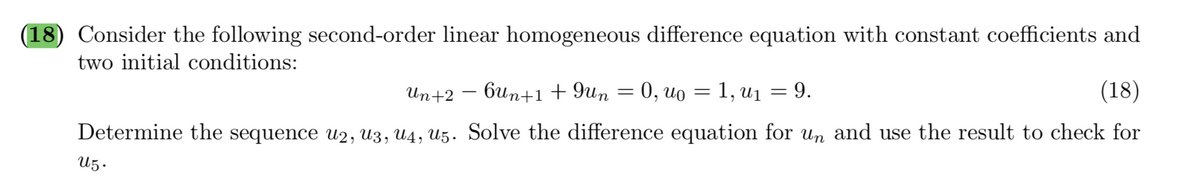 (18) Consider the following second-order linear homogeneous difference equation with constant coefficients and
two initial conditions:
Un+2 – bun+1+9un = 0, uo = 1, u1 = 9.
(18)
Determine the sequence u2, U3, U4, U5. Solve the difference equation for un and use the result to check for
U5.
