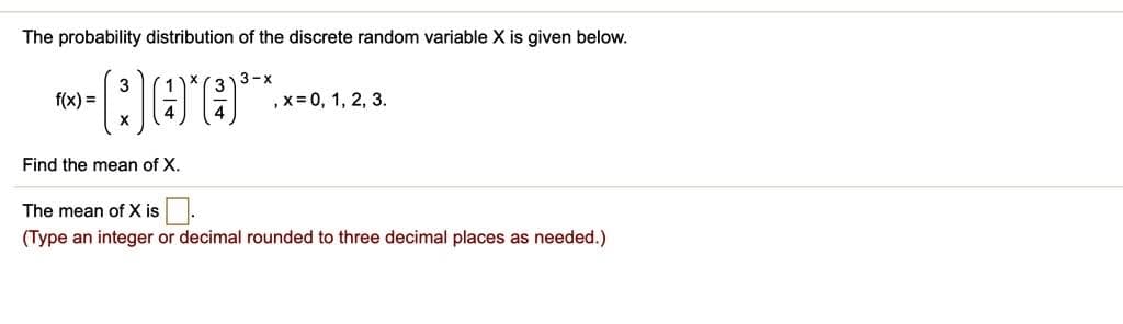 The probability distribution of the discrete random variable X is given below.
3-x
f(x) =
Q0O**
, x = 0, 1, 2, 3.
Find the mean of X.
The mean of X is.
(Type an integer or decimal rounded to three decimal places as needed.)