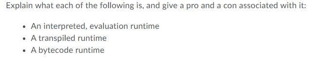 Explain what each of the following is, and give a pro and a con associated with it:
• An interpreted, evaluation runtime
• A transpiled runtime
A bytecode runtime
