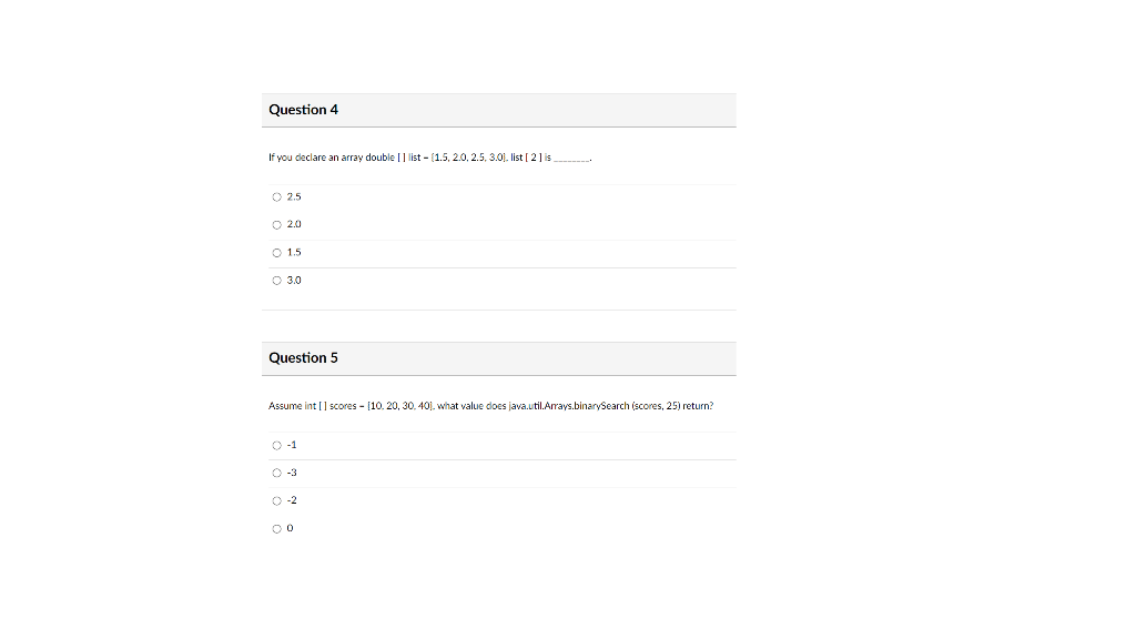 Question 4
If you declare an array double |] list - (1.5, 2.0, 2.5, 3.0). list [ 2] is
O 2.5
O 2.0
O 1.5
O 3.0
Question 5
Assume int [] scores - [10. 20, 30. 40). what value does java.util.Arays.binarySearch (scores, 25) return?
O-1
O -3
O -2
