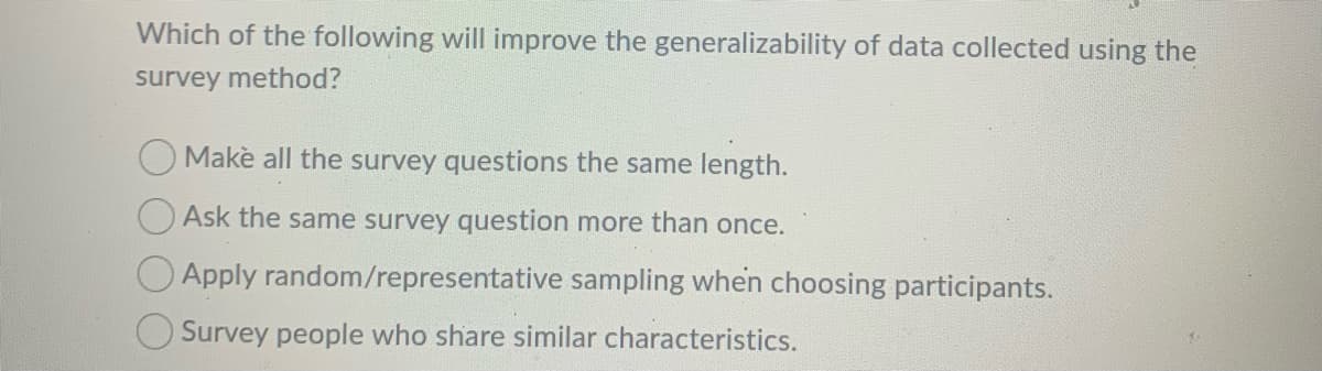 Which of the following will improve the generalizability of data collected using the
survey method?
O Makè all the survey questions the same length.
O Ask the same survey question more than once.
O Apply random/representative sampling when choosing participants.
O Survey people who share similar characteristics.
