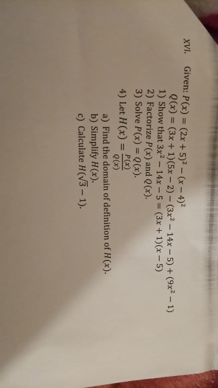 XVI.
Given: P(x) = (2x + 5)² – (x – 4)²
Q(x) = (3x + 1)(5x – 2) – (3x2 – 14x – 5) + (9x² – 1)
1) Show that 3x2 - 14x -5 = (3x+ 1)(x - 5)
2) Factorize P(x) and Q(x).
3) Solve P(x) = Q(x).
%3D
%3D
%3D
4) Let H (x) =
P(x)
Q(x)
%3D
a) Find the domain of definition of H(x).
b) Simplify H(x).
c) Calculate H(vV3 – 1).
