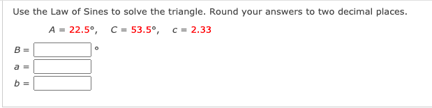 Use the Law of Sines to solve the triangle. Round your answers to two decimal places.
A = 22.5°, C= 53.5°, c = 2.33
B =
a =
b =
