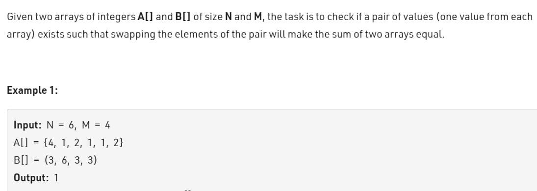 Given two arrays of integers A[] and B[] of size N and M, the task is to check if a pair of values (one value from each
array) exists such that swapping the elements of the pair will make the sum of two arrays equal.
Example 1:
Input: N = 6, M = 4
A[]
B[]
=
=
{4, 1, 2, 1, 1, 2}
(3, 6, 3, 3)
Output: 1