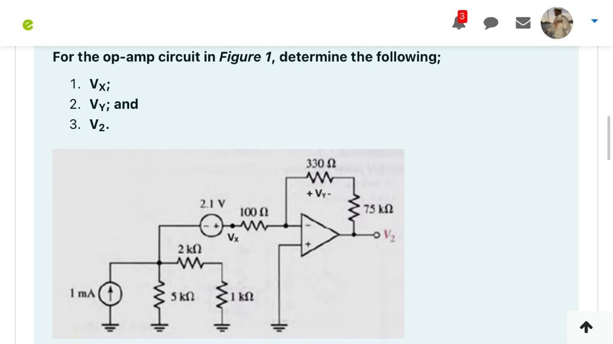 For the op-amp circuit in Figure 1, determine the following;
1. Vxi
2. Vy; and
3. V2.
330 N
+ Vy-
2.1 V
100 N
75 kN
Vx
2 kN
1 mA
5 kN
1 kM
