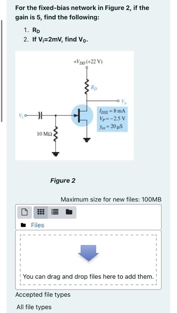 For the fixed-bias network in Figure 2, if the
gain is 5, find the following:
1. RD
2. If V;=2mV, find Vo.
+VDp (+22 V)
Rp
Ve
Ipss = 8 mA
Vp=-2.5 V
Yos= 20 µS
10 MQ
Figure 2
Maximum size for new files: 100MB
Files
You can drag and drop files here to add them.
Accepted file types
All file types
