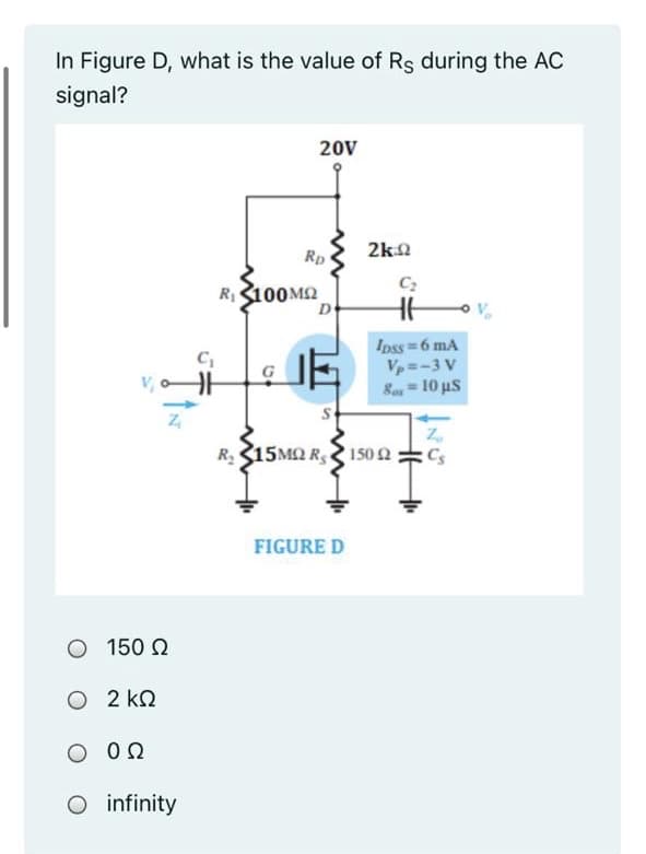 In Figure D, what is the value of Rs during the AC
signal?
20V
2k0
Rp
R100M2
De
Ipss 6 mA
Vp=-3 V
Be = 10 us
%3D
R315MN R 1502:
Cs
FIGURE D
O 150 2
O 2 kQ
O 0Q
O infinity
