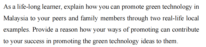 As a life-long learner, explain how you can promote green technology in
Malaysia to your peers and family members through two real-life local
examples. Provide a reason how your ways of promoting can contribute
to your success in promoting the green technology ideas to them.
