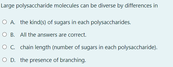 Large polysaccharide molecules can be diverse by differences in
O A. the kind(s) of sugars in each polysaccharides.
O B. All the answers are correct.
O C. chain length (number of sugars in each polysaccharide).
O D. the presence of branching.
