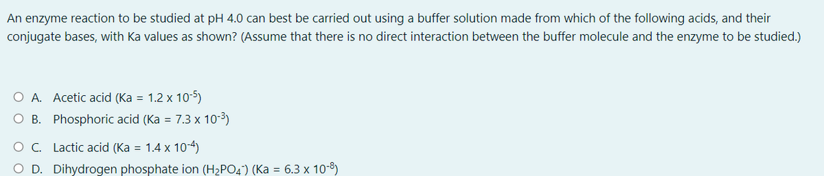 An enzyme reaction to be studied at pH 4.0 can best be carried out using a buffer solution made from which of the following acids, and their
conjugate bases, with Ka values as shown? (Assume that there is no direct interaction between the buffer molecule and the enzyme to be studied.)
O A. Acetic acid (Ka = 1.2 x 10-5)
O B. Phosphoric acid (Ka = 7.3 x 10-3)
O C. Lactic acid (Ka = 1.4 x 10-4)
O D. Dihydrogen phosphate ion (H2PO4) (Ka = 6.3 x 10-8)
