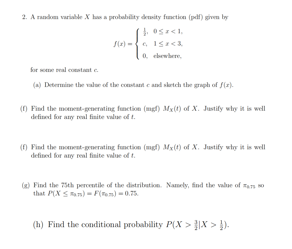 2. A random variable X has a probability density function (pdf) given by
3, 0<x < 1,
f(x) =
c, 1<x< 3,
0, elsewhere,
for some real constant c.
(a) Determine the value of the constant c and sketch the graph of f(x).
(f) Find the moment-generating function (mgf) Mx(t) of X. Justify why it is well
defined for any real finite value of t.
(f) Find the moment-generating function (mgf) Mx(t) of X. Justify why it is well
defined for any real finite value of t.
(g) Find the 75th percentile of the distribution. Namely, find the value of 70.75 SO
that P(X < To.75) = F(70.75) = 0.75.
(h) Find the conditional probability P(X > |X > ¿).
