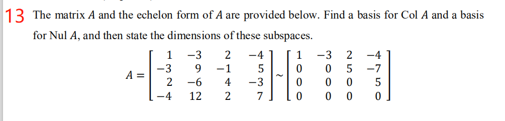 13 The matrix A and the echelon form of A are provided below. Find a basis for Col A and a basis
for Nul A, and then state the dimensions of these subspaces.
1
-3
-4
1
-3
-4
-3
9.
-1
5
-7
A =
2
-6
4
-3
5
-4
12
7
