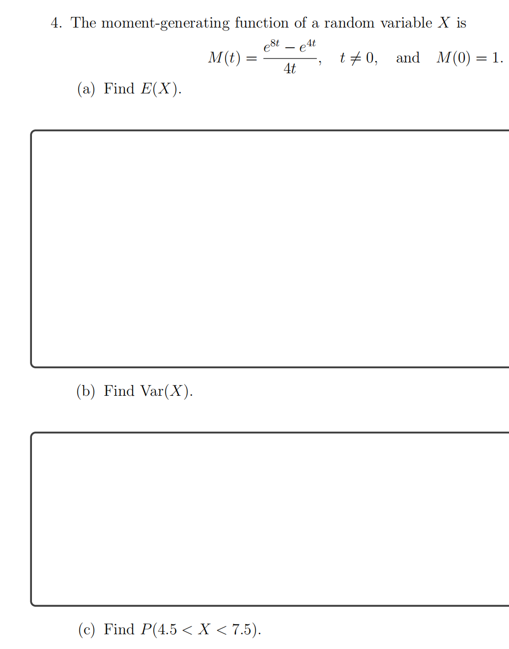 4. The moment-generating function of a random variable X is
e8t – e4t
M(t)
t + 0, and M(0) = 1.
4t
(a) Find E(X).
(b) Find Var(X).
(c) Find P(4.5 < X < 7.5).
