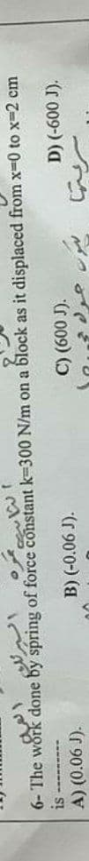 6- The work done by spring of force constant k=300 N/m on a block as it displaced from x-0 to x-2 cm
A) (0.06 J).
B) (-0.06 J).
C) (600 J).
(r 009-) (a
