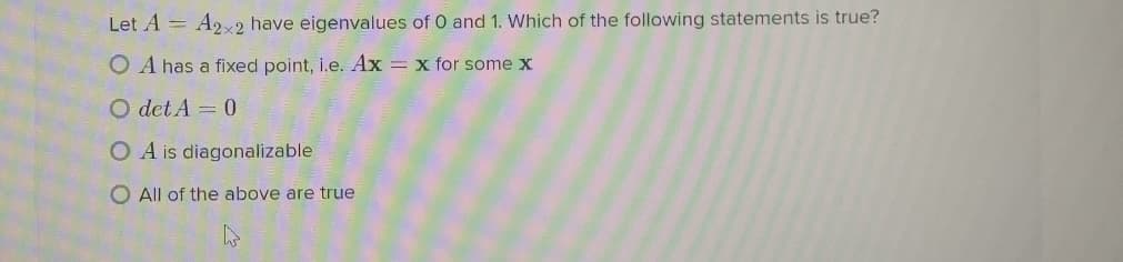 Let A = A2x2 have eigenvalues of 0 and 1. Which of the following statements is true?
O A has a fixed point, i.e. Ax = x for some x
O det A = 0
O A is diagonalizable
O All of the above are true
