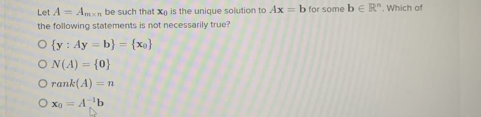 Let A = Amxn be such that xn is the unique solution to Ax = b for some b E R". Which of
the following statements is not necessarily true?
O {y : Ay = b} = {x0}
O N(A) = {0}
O rank(A) =n
O xo = Alb
