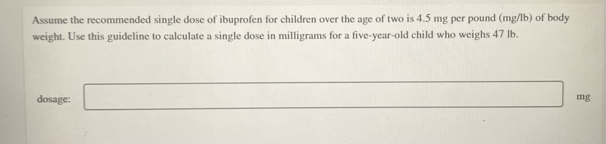 Assume the recommended single dose of ibuprofen for children over the age of two is 4.5 mg per pound (mg/lb) of body
weight. Use this guideline to calculate a single dose in milligrams for a five-year-old child who weighs 47 lb.
dosage:
mg
