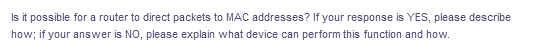 Is it possible for a router to direct packets to MAC addresses? If your response is YES, please describe
how; if your answer is NO, please explain what device can perform this function and how.
