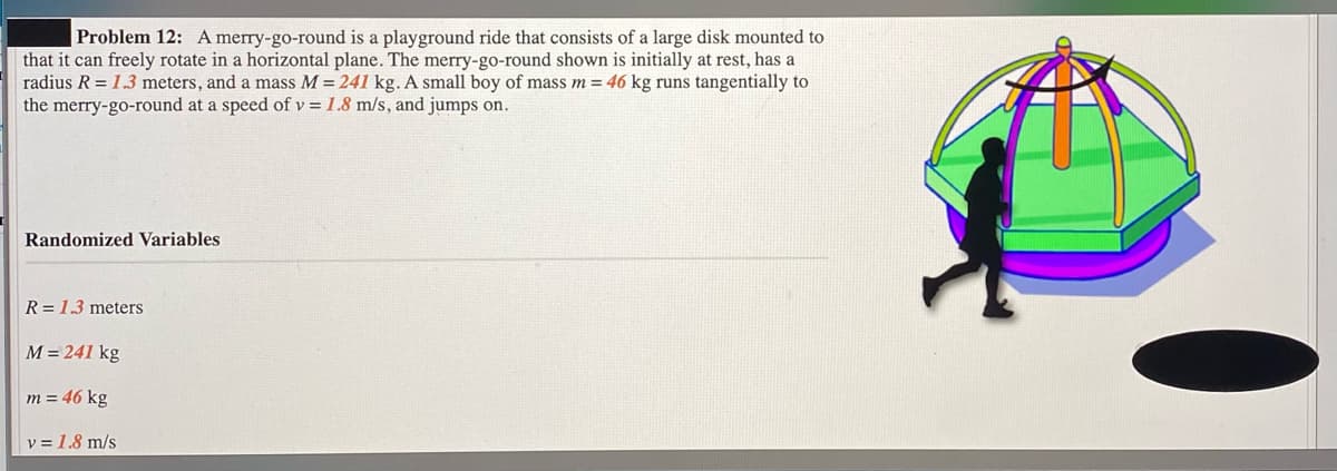 Problem 12: A merry-go-round is a playground ride that consists of a large disk mounted to
that it can freely rotate in a horizontal plane. The merry-go-round shown is initially at rest, has a
radius R = 1.3 meters, and a mass M = 241 kg. A small boy of mass m = 46 kg runs tangentially to
the merry-go-round at a speed of v = 1.8 m/s, and jumps on.
Randomized Variables
R = 1.3 meters
M = 241 kg
m = 46 kg
v = 1.8 m/s
