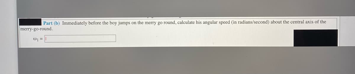 Part (b) Immediately before the boy jumps on the merry go round, calculate his angular speed (in radians/second) about the central axis of the
merry-go-round.
01 =
