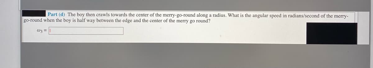 Part (d) The boy then crawls towards the center of the merry-go-round along a radius. What is the angular speed in radians/second of the merry-
go-round when the boy is half way between the edge and the center of the merry go round?
W3 =
