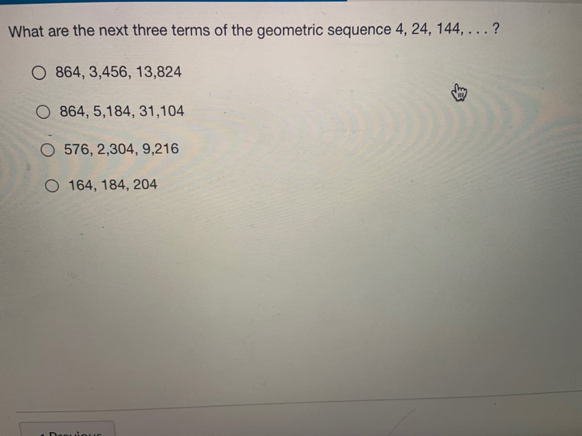 What are the next three terms of the geometric sequence 4, 24, 144, ... ?
O 864, 3,456, 13,824
864, 5,184, 31,104
O 576, 2,304, 9,216
O 164, 184, 204
Drouiouuc
