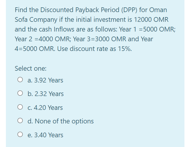 Find the Discounted Payback Period (DPP) for Oman
Sofa Company if the initial investment is 12000 OMR
and the cash Inflows are as follows: Year 1 =5000 OMR;
Year 2 =4000 OMR; Year 3=3000 OMR and Year
4=5000 OMR. Use discount rate as 15%.
Select one:
O a. 3.92 Years
O b. 2.32 Years
O c. 4.20 Years
O d. None of the options
O e. 3.40 Years
