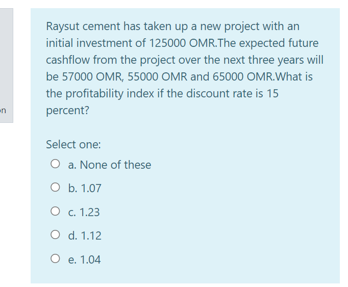 Raysut cement has taken up a new project with an
initial investment of 125000 OMR.The expected future
cashflow from the project over the next three years will
be 57000 OMR, 55000 OMR and 65000 OMR.What is
the profitability index if the discount rate is 15
percent?
Select one:
O a. None of these
O b. 1.07
О с. 1.23
O d. 1.12
О е. 1.04
