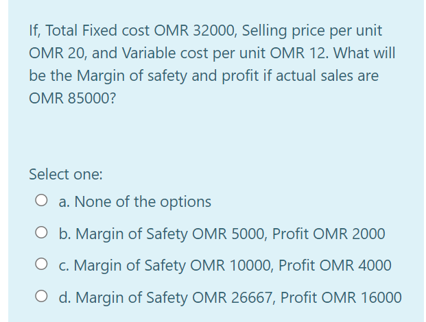 If, Total Fixed cost OMR 32000, Selling price per unit
OMR 20, and Variable cost per unit OMR 12. What will
be the Margin of safety and profit if actual sales are
OMR 85000?
Select one:
O a. None of the options
O b. Margin of Safety OMR 5000, Profit OMR 2000
c. Margin of Safety OMR 10000, Profit OMR 4000
O d. Margin of Safety OMR 26667, Profit OMR 16000
