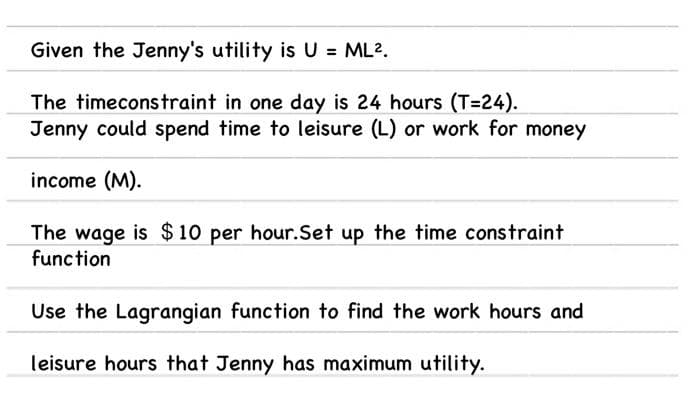 Given the Jenny's utility is U = ML2.
The timeconstraint in one day is 24 hours (T=24).
Jenny could spend time to leisure (L) or work for money
income (M).
The wage is $10 per hour.Set up the time constraint
function
Use the Lagrangian function to find the work hours and
leisure hours that Jenny has maximum utility.
