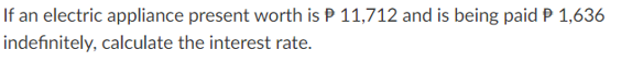 If an electric appliance present worth is P 11,712 and is being paid P 1,636
indefinitely, calculate the interest rate.
