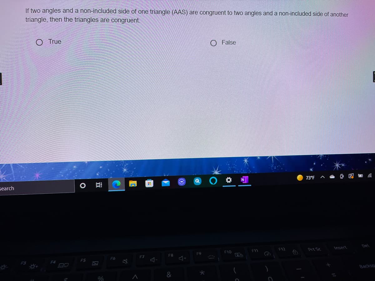 If two angles and a non-included side of one triangle (AAS) are congruent to two angles and a non-included side of another
triangle, then the triangles are congruent.
O True
False
73°F
search
Del
F12
Prt Sc
Insert
F10
F11
F9
F8
F7
F6
F5
F4
Backso
&
%
