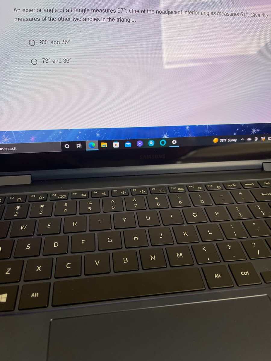 An exterior angle of a triangle measures 97°. One of the noadjacent interior angles measures 61°. Give the
measures of the other two angles in the triangle.
83° and 36°
O 73° and 36°
to search
%23
73F Sunny a E E o
SAMSUNG
FB
F11
F12
Prt Sc
Insert
Del
F6
F7
F2
F3
F4
4-
$
%
&
Backs
@
2
3
4
6
Y
W
K
C
V
B
Alt
Ctrl
Alt
