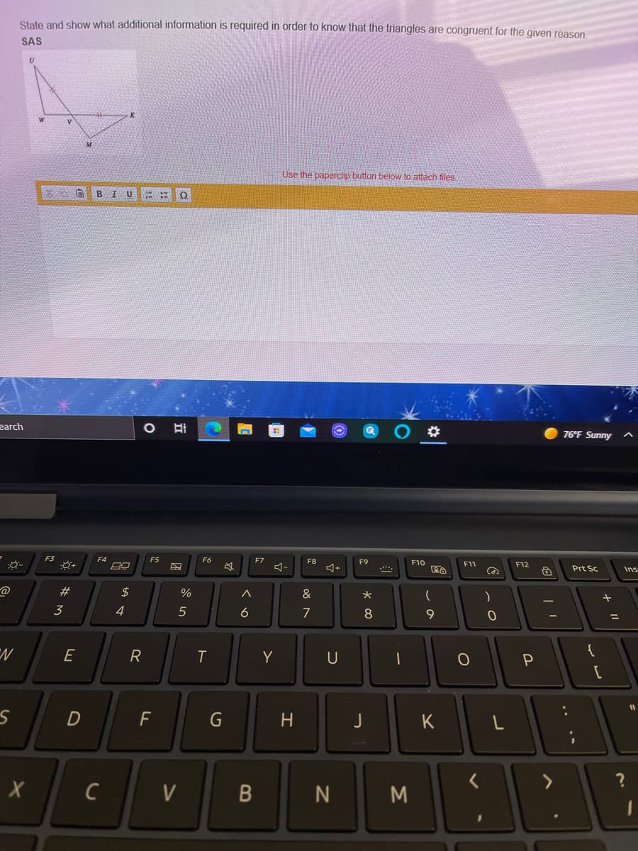 State and show what additional information is required in order to know that the triangles are congruent for the given reason.
SAS
Use the paperclip button below to attach files
B
IU
earch
76°F Sunny
F3
F4
F5
F6
F7
F8
F9
コー
+
F10
F1
F12
Prt Sc
Ins
23
$
&
3
4
5
6
7
E
R
Y
U
P
D
H.
K
く
V
N
M
レ
~の
G
