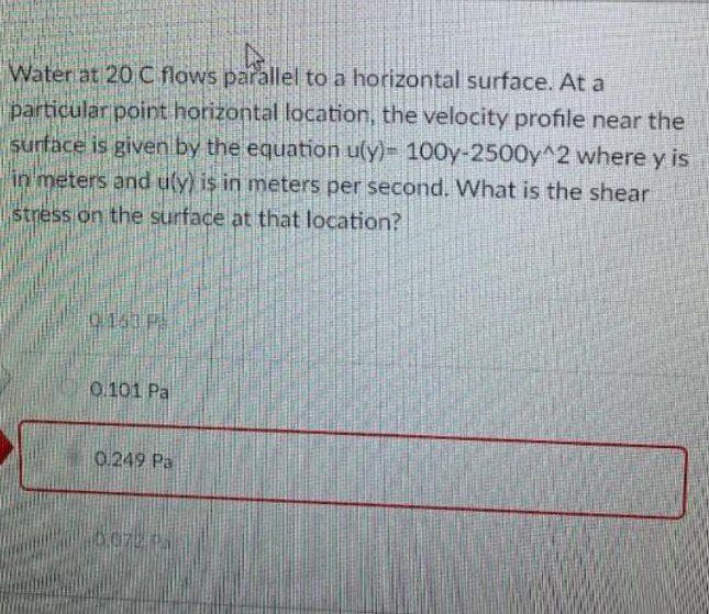 Water at 20 C flows parallel to a horizontal surface. At a
particular point horizontal location, the velocity profile near the
surface is given by the equation u(y)- 100y-2500y^2 where y is
in meters and uly) is in meters per second. What is the shear
stress on the surface at that location?
0.101 Pa
0 249 Pa
