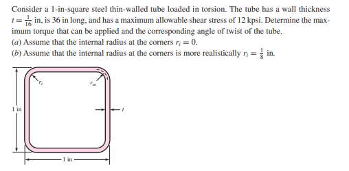 Consider a l-in-square steel thin-walled tube loaded in torsion. The tube has a wall thickness
1=t in, is 36 in long, and has a maximum allowable shear stress of 12 kpsi. Determine the max-
imum torque that can be applied and the corresponding angle of twist of the tube.
(a) Assume that the internal radius at the corners r, = 0.
(b) Assume that the internal radius at the corners is more realistically r; = in.
1 in
1 in
