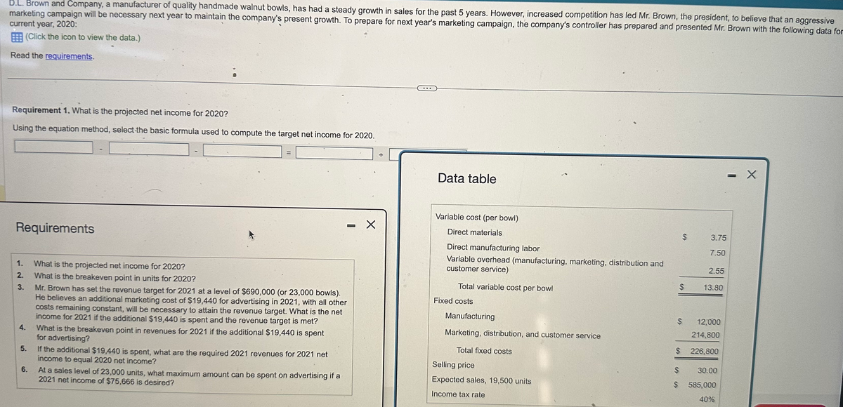 D.L. Brown and Company, a manufacturer of quality handmade walnut bowls, has had a steady growth in sales for the past 5 years. However, increased competition has led Mr. Brown, the president, to believe that an aggressive
marketing campaign will be necessary next year to maintain the company's present growth. To prepare for next year's marketing campaign, the company's controller has prepared and presented Mr. Brown with the following data for
current year, 2020:
(Click the icon to view the data.)
Read the requirements.
Requirement 1. What is the projected net income for 2020?
Using the equation method, select the basic formula used to compute the target net income for 2020.
÷
Data table
Requirements
1.
What is the projected net income for 2020?
2.
What is the breakeven point in units for 2020?
3.
4.
5.
6.
Mr. Brown has set the revenue target for 2021 at a level of $690,000 (or 23,000 bowls).
He believes an additional marketing cost of $19,440 for advertising in 2021, with all other
costs remaining constant, will be necessary to attain the revenue target. What is the net
income for 2021 if the additional $19,440 is spent and the revenue target is met?
What is the breakeven point in revenues for 2021 if the additional $19,440 is spent
for advertising?
If the additional $19,440 is spent, what are the required 2021 revenues for 2021 net
income to equal 2020 net income?
At a sales level of 23,000 units, what maximum amount can be spent on advertising if a
2021 net income of $75,666 is desired?
Variable cost (per bowl)
☑
Direct materials
Direct manufacturing labor
Variable overhead (manufacturing, marketing, distribution and
customer service)
Total variable cost per bowl
Fixed costs
$
EA
3.75
7.50
2.55
$
13.80
Manufacturing
$ 12,000
Marketing, distribution, and customer service
214,800
Total fixed costs
$
226,800
Selling price
$
30.00
Expected sales, 19,500 units
$
585,000
Income tax rate
40%
-