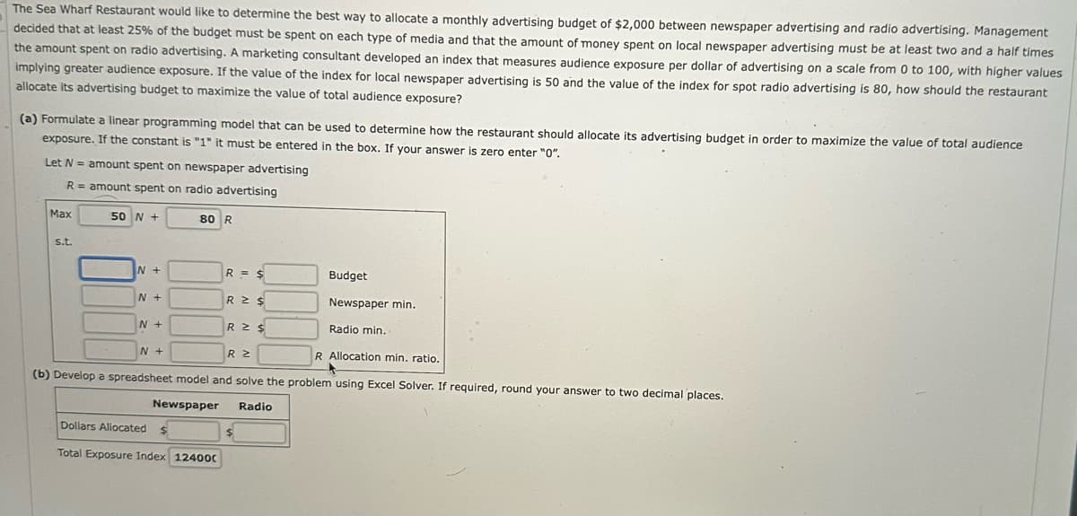 The Sea Wharf Restaurant would like to determine the best way to allocate a monthly advertising budget of $2,000 between newspaper advertising and radio advertising. Management
decided that at least 25% of the budget must be spent on each type of media and that the amount of money spent on local newspaper advertising must be at least two and a half times
the amount spent on radio advertising. A marketing consultant developed an index that measures audience exposure per dollar of advertising on a scale from 0 to 100, with higher values
implying greater audience exposure. If the value of the index for local newspaper advertising is 50 and the value of the index for spot radio advertising is 80, how should the restaurant
allocate its advertising budget to maximize the value of total audience exposure?
(a) Formulate a linear programming model that can be used to determine how the restaurant should allocate its advertising budget in order to maximize the value of total audience
exposure. If the constant is "1" it must be entered in the box. If your answer is zero enter "0".
Let N = amount spent on newspaper advertising
R = amount spent on radio advertising
Max
50 N +
80 R
s.t.
N+
R = $
Budget
N +
R ≥ $
Newspaper min.
N+
R = $
Radio min..
N+
R ≥
R Allocation min. ratio.
(b) Develop a spreadsheet model and solve the problem using Excel Solver. If required, round your answer to two decimal places.
Newspaper
Dollars Allocated
$
Total Exposure Index 12400C
Radio