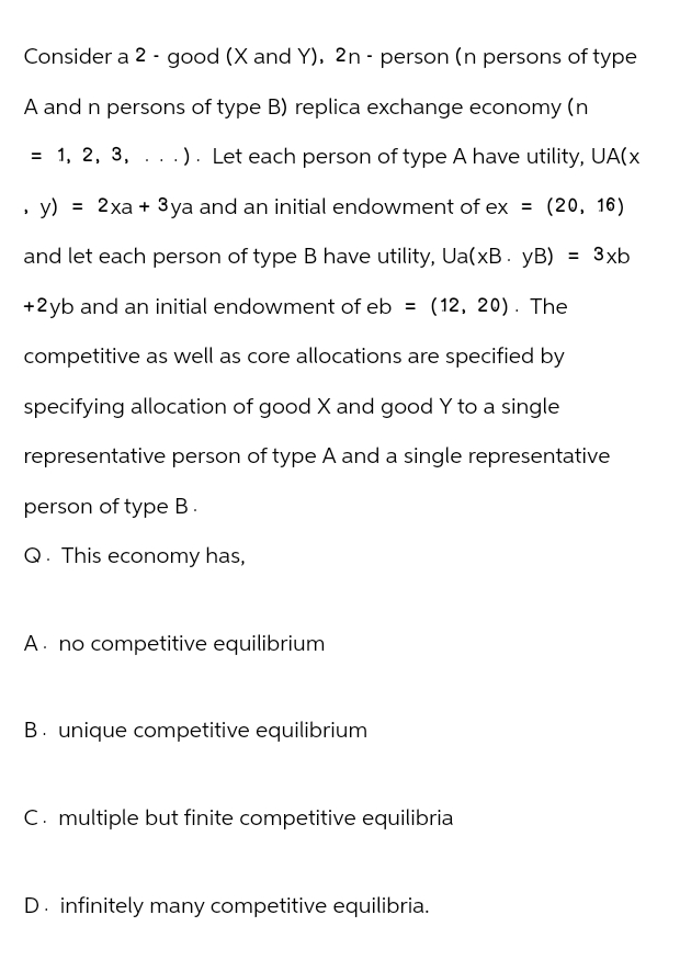 Consider a 2 - good (X and Y), 2n - person (n persons of type
A and n persons of type B) replica exchange economy (n
= 1, 2, 3,
.). Let each person of type A have utility, UA(x
y) = 2xa + 3ya and an initial endowment of ex = (20, 16)
and let each person of type B have utility, Ua(xB. yB) = 3xb
+2yb and an initial endowment of eb = (12, 20). The
competitive as well as core allocations are specified by
specifying allocation of good X and good Y to a single
representative person of type A and a single representative
person of type B.
Q. This economy has,
A. no competitive equilibrium
B. unique competitive equilibrium
C. multiple but finite competitive equilibria
D. infinitely many competitive equilibria.