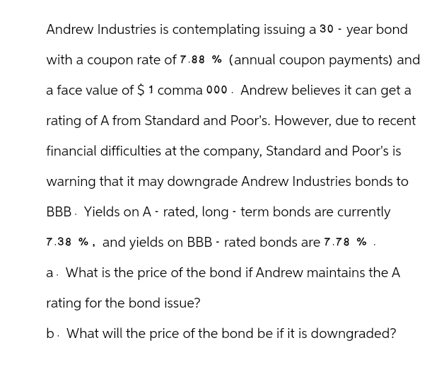 Andrew Industries is contemplating issuing a 30-year bond
with a coupon rate of 7.88 % (annual coupon payments) and
a face value of $1 comma 000. Andrew believes it can get a
rating of A from Standard and Poor's. However, due to recent
financial difficulties at the company, Standard and Poor's is
warning that it may downgrade Andrew Industries bonds to
BBB Yields on A - rated, long-term bonds are currently
7.38 %, and yields on BBB rated bonds are 7.78 %.
a. What is the price of the bond if Andrew maintains the A
rating for the bond issue?
b. What will the price of the bond be if it is downgraded?