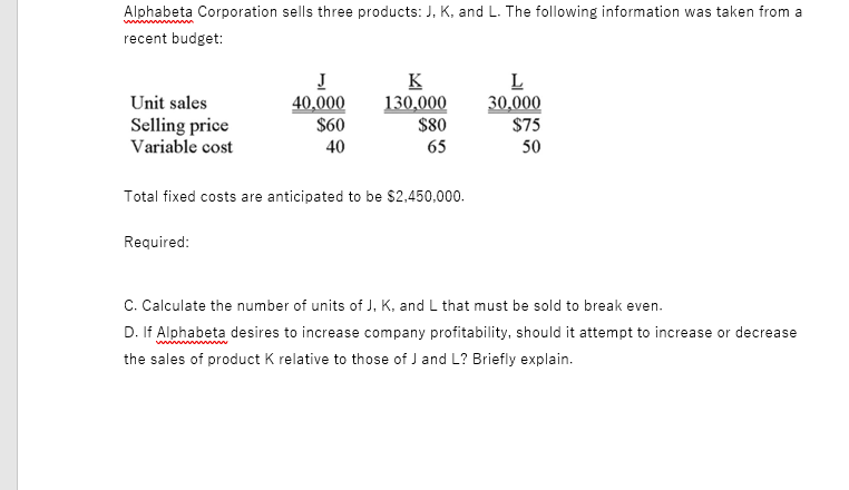 Alphabeta Corporation sells three products: J, K, and L. The following information was taken from a
recent budget:
J
40,000
$60
K
130,000
$80
L
30,000
$75
Unit sales
Selling price
Variable cost
40
65
50
Total fixed costs are anticipated to be $2,450,000.
Required:
C. Calculate the number of units of J, K, and L that must be sold to break even.
D. If Alphabeta desires to increase company profitability, should it attempt to increase or decrease
the sales of product K relative to those of J and L? Briefly explain.
