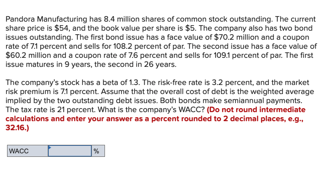 Pandora Manufacturing has 8.4 million shares of common stock outstanding. The current
share price is $54, and the book value per share is $5. The company also has two bond
issues outstanding. The first bond issue has a face value of $70.2 million and a coupon
rate of 7.1 percent and sells for 108.2 percent of par. The second issue has a face value of
$60.2 million and a coupon rate of 7.6 percent and sells for 109.1 percent of par. The first
issue matures in 9 years, the second in 26 years.
The company's stock has a beta of 1.3. The risk-free rate is 3.2 percent, and the market
risk premium is 7.1 percent. Assume that the overall cost of debt is the weighted average
implied by the two outstanding debt issues. Both bonds make semiannual payments.
The tax rate is 21 percent. What is the company's WACC? (Do not round intermediate
calculations and enter your answer as a percent rounded to 2 decimal places, e.g.,
32.16.)
WACC
%
