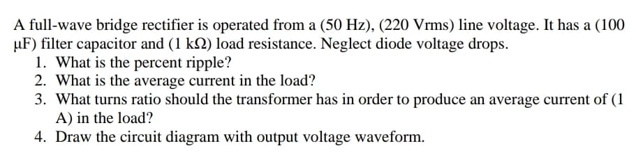 A full-wave bridge rectifier is operated from a (50 Hz), (220 Vrms) line voltage. It has a (100
µF) filter capacitor and (1 k2) load resistance. Neglect diode voltage drops.
1. What is the percent ripple?
2. What is the average current in the load?
3. What turns ratio should the transformer has in order to produce an average current of (1
A) in the load?
4. Draw the circuit diagram with output voltage waveform.
