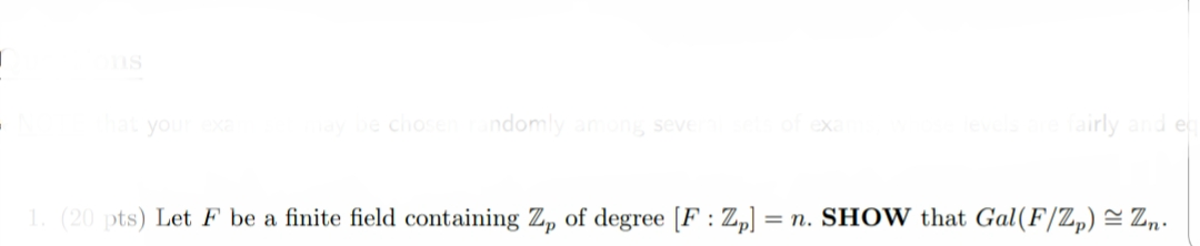 ms
you
chos
ndomly anong seve
airly and e
(20 pts) Let F be a finite field containing Z, of degree [F : Z,)
= n. SHOW that Gal(F/Z,) = Z,.
