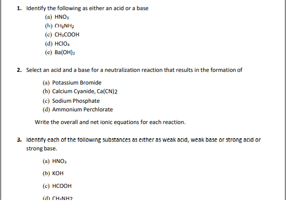 1. Identify the following as either an acid or a base
(a) HNO3
(h) CH,NH,
(c) CH3COOH
(d) HCIO4
(e) Ba(OH)2
2. Select an acid and a base for a neutralization reaction that results in the formation of
(a) Potassium Bromide
(b) Calcium Cyanide, Ca(CN)2
(c) Sodium Phosphate
(d) Ammonium Perchlorate
Write the overall and net ionic equations for each reaction.
3. Identify each of the following substances as either as weak acid, weak base or strong acid or
strong base.
(a) HNO3
(b) KOH
(c) HCOOH
(d) CH₂NH2