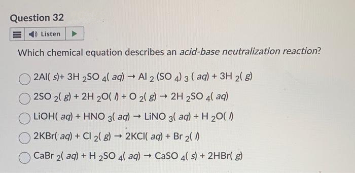 Question 32
Listen
Which chemical equation describes an acid-base neutralization reaction?
2Al(s)+ 3H 2SO 4(aq) → Al 2 (SO 4) 3 (aq) + 3H2(g)
2SO 2(g) + 2H 20() + O2(g) → 2H 2SO 4(aq)
LiOH(aq) + HNO 3(aq) → LINO 3(aq) + H₂O(1)
->
2KBr(aq) + Cl 2(g) → 2KCI( aq) + Br 2(0)
CaBr 2(aq) + H2SO 4( aq) → CaSO 4( s) + 2HBr(g)