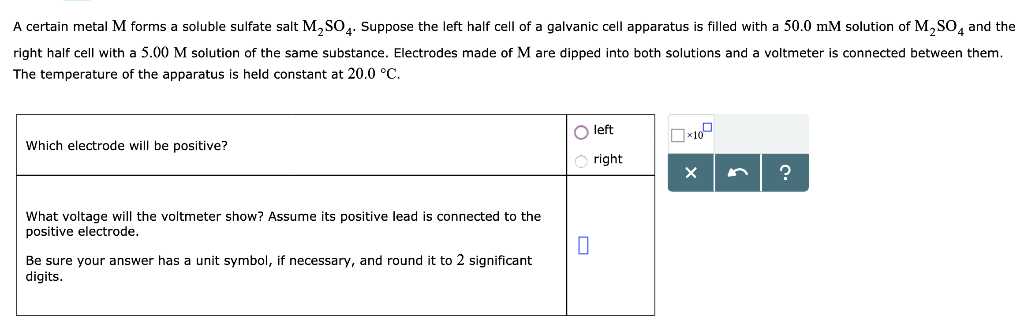 A certain metal M forms a soluble sulfate salt M₂SO4. Suppose the left half cell of a galvanic cell apparatus is filled with a 50.0 mM solution of M₂SO4 and the
right half cell with a 5.00 M solution of the same substance. Electrodes made of M are dipped into both solutions and a voltmeter is connected between them.
The temperature of the apparatus is held constant at 20.0 °C.
Which electrode will be positive?
What voltage will the voltmeter show? Assume its positive lead is connected to the
positive electrode.
Be sure your answer has a unit symbol, if necessary, and round it to 2 significant
digits.
O left
Oright
0
*10
X
?