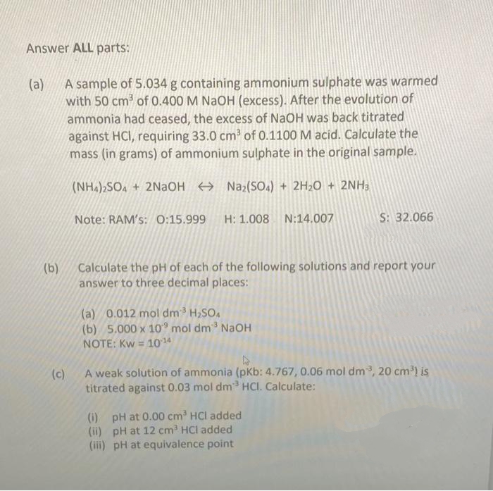 Answer ALL parts:
(a)
A sample of 5.034 g containing ammonium sulphate was warmed
with 50 cm³ of 0.400 M NaOH (excess). After the evolution of
ammonia had ceased, the excess of NaOH was back titrated
against HCI, requiring 33.0 cm³ of 0.1100 M acid. Calculate the
mass (in grams) of ammonium sulphate in the original sample.
(NH4)2SO4 + 2NaOH → Na₂(SO4) + 2H₂O + 2NH3
Note: RAM's: 0:15.999 H: 1.008 N:14.007
(b)
Calculate the pH of each of the following solutions and report your
answer to three decimal places:
(a) 0.012 mol dm³ H₂SO4
(b) 5.000 x 10 mol dm³ NaOH
NOTE: Kw = 10 14
S: 32.066
D
(c)
A weak solution of ammonia (pKb: 4.767, 0.06 mol dm³, 20 cm³) is
titrated against 0.03 mol dm³ HCI. Calculate:
(i) pH at 0.00 cm³ HCI added
(ii) pH at 12 cm³ HCI added
(iii) pH at equivalence point