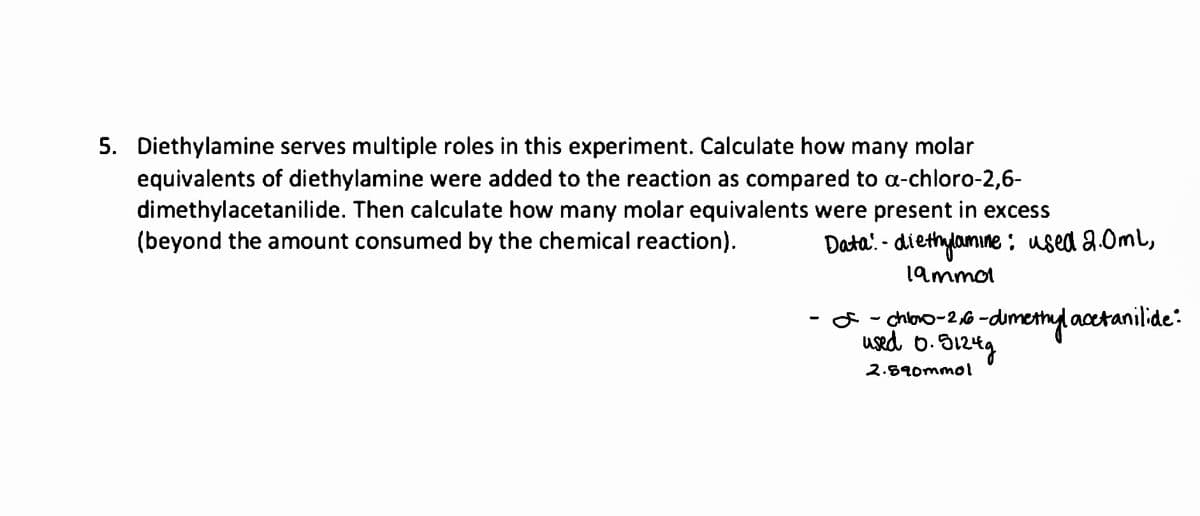 5. Diethylamine serves multiple roles in this experiment. Calculate how many molar
equivalents of diethylamine were added to the reaction as compared to a-chloro-2,6-
dimethylacetanilide. Then calculate how many molar equivalents were present in excess
(beyond the amount consumed by the chemical reaction).
Data: diethylamine: used 2.0ml,
19mmo1
chito 0-2,6-dimethyl acetanilide:
used 0.5124g
2.590mmol